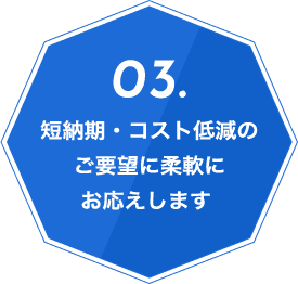 03.短納期・コスト低減のご要望に柔軟にお応えします